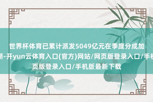 世界杯体育已累计派发5049亿元　　在季度分成加快扩容的同期-开yun云体育入口(官方)网站/网页版登录入口/手机版最新下载