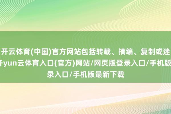 开云体育(中国)官方网站包括转载、摘编、复制或迷惑镜像-开yun云体育入口(官方)网站/网页版登录入口/手机版最新下载